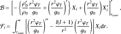 \begin{equation*}\begin{split}&\mathcal{B}\,{=}\, \left[-\left\{\frac{\rho_0&#x0027;}{\rho_0}\frac{r^2\varphi_T}{g_0}&#x002B;\left(\frac{r^2\varphi_T}{g_0}\right)&#x0027;\right\}X_i&#x002B;\left(\frac{r^2\varphi_T}{g_0}\right)X_i&#x0027;\right]_{r_{\text{conv}}}^r,\\&\mathcal{F}_i\,{=}\,\int_{r_{\text{conv}}}^r{\left[\left(\frac{r^2\varphi_T}{g_0}\right)&#x0027;&#x0027;-\frac{l(l&#x002B;1)}{r^2}\left(\frac{r^2\varphi_T}{g_0}\right)\right]X_i \textrm{d}r}.\end{split}\end{equation*}