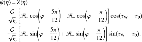 \begin{equation*}\begin{split}&\psi(\eta)\,{=}\,Z(\eta)\\&&#x002B;\frac{\mathcal{C}}{\sqrt k_r}\!\left[\mathcal{A}_&#x002B;\cos\!\left(\varphi-\frac{5\pi}{12}\right)&#x002B;\mathcal{A}_-\cos\!\left(\varphi-\frac{\pi}{12}\right)\right]\cos(\tau_{\textrm{W}} - \tau_0)\\&&#x002B;\frac{\mathcal{C}}{\sqrt k_r}\!\left[\mathcal{A}_&#x002B;\sin\!\left(\varphi-\frac{5\pi}{12}\right)&#x002B;\mathcal{A}_-\sin\!\left(\varphi-\frac{\pi}{12}\right)\right]\sin(\tau_{\textrm{W}} - \tau_0).\end{split}\end{equation*}