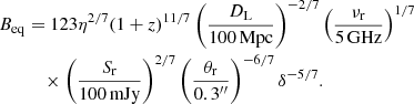 $$ \begin{aligned}&B_{\rm eq} = 123\eta ^{2/7} (1+z)^{11/7} \left(\frac{D_{\rm L}}{100\, \mathrm{Mpc}}\right)^{-2/7}\left(\frac{\nu _{\rm r}}{5\,\mathrm{GHz}}\right)^{1/7}&\nonumber \\&\qquad \quad \times \left(\frac{S_{\rm r}}{100\, \mathrm{mJy}}\right)^{2/7} \left(\frac{\theta _{\rm r}}{0.3^{\prime \prime }}\right)^{-6/7} \delta ^{-5/7}. \end{aligned} $$