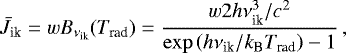 \begin{equation*} {\bar J}_{\textrm{ik}} = w B_{\nu_{\textrm{ik}}}(T_{\textrm{rad}}) = \frac{w 2 h{\nu_{\textrm{ik}}^3}/c^2}{\exp\left(h\nu_{\textrm{ik}}/k_{\textrm{B}} T_{\textrm{rad}}\right) - 1} \,, \end{equation*}