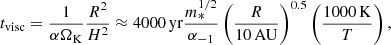 $$ \begin{aligned} t_{\rm visc} = \frac{1}{\alpha \Omega _{\rm K}}\frac{R^2}{H^2} \approx 4000\,\mathrm{yr}\frac{m_*^{1/2}}{\alpha _{-1}} \left(\frac{R}{10\,\mathrm{AU}}\right)^{0.5} \left(\frac{1000\,\mathrm{K}}{T}\right), \end{aligned} $$