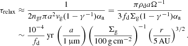 $$ \begin{aligned} \tau _{\rm relax}&\approx \frac{1}{2n_{\rm gr}\pi a^2{ v}_{\rm g}(1-\gamma ^{-1})\alpha _{\rm a}}=\frac{\pi \rho _{\rm d}a\Omega ^{-1}}{3f_{\rm d}\Sigma _{\rm g} (1-\gamma ^{-1})\alpha _{\rm a}}\nonumber \\&\sim \frac{{10}^{-4}}{f_{\rm d}}\,\mathrm{yr}\,\left(\frac{a}{1\,\mathrm{\upmu \mathrm{m}}}\right)\left(\frac{\Sigma _{\rm g}}{100\,\mathrm{g\,cm^{-2}}}\right)^{-1} \left(\frac{r}{5\,\mathrm{AU}}\right)^{3/2}. \end{aligned} $$