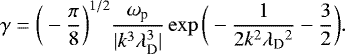 Mathematical equation: \begin{equation*} \gamma = \bigg(- \frac{\pi}{8} \bigg)^{1/2} \frac{\omega_{\textrm{p}}}{|k^3 \lambda_{\textrm{D}}^3|} \exp\bigg(- \frac{1}{2 k^2 \lambda_{\textrm{D}}{^2}} - \frac{3}{2} \bigg) .\end{equation*}