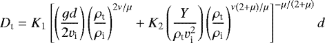 \begin{equation*} D_{\text{t}}=K_{1}\left[ \left(\frac{gd}{2v_{\textrm{i}}}\right)\left(\frac{\rho_{\textrm{t}}}{\rho_{\textrm{i}}}\right)^{2\nu/\mu}+K_{2}\left(\frac{Y}{\rho_{\textrm{t}}v_{\textrm{i}}^{2}} \right) \left(\frac{\rho_{\textrm{t}}}{\rho_{\textrm{i}}}\right)^{\nu \left(2+\mu\right)/\mu} \right]^{-\mu/\left(2+\mu\right)}d\end{equation*}