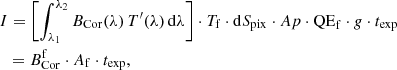 $$ \begin{aligned}&I= \left[ \int _{\lambda _1}^{\lambda _2} B_\mathrm{Cor} (\lambda ) \, T^{\prime }(\lambda ) \, \mathrm{d} \lambda \right] \cdot T_\mathrm{f} \cdot \mathrm{d}S_\mathrm{pix} \cdot Ap \cdot \mathrm{QE} _\mathrm{f} \cdot { g} \cdot t_\mathrm{exp} \nonumber \\&\ \ = B_{\mathrm{Cor} }^\mathrm{f} \cdot A_\mathrm{f} \cdot t_\mathrm{exp} , \end{aligned} $$