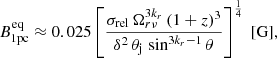 $$ \begin{aligned} B^\mathrm{eq} _\mathrm{1pc} \approx 0.025 \left[\frac{\sigma _\mathrm{rel} \,\Omega _{r\nu }^{3k_r}\,(1+z)^3}{\delta ^2\, \theta _\mathrm{j} \, \sin ^{3k_{r}-1}\theta } \right]^{\frac{1}{4}}\;[\mathrm{G} ], \end{aligned} $$