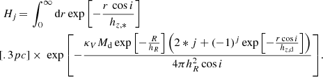 $$ \begin{aligned} H_j\,{=}\,&\int _0^\infty \mathrm{d}r \exp {\left[-\frac{r\,\cos i}{h_{z,*}} \right]}\\[.3pc]&\times \ \exp {\left[ -\frac{ \kappa _VM_{\rm d} \exp {\left[-\frac{R}{h_R}\right]}\left(2*j+(-1)^j\exp {\left[-\frac{r\cos i}{h_{z,\mathrm{d}}} \right]}\right)}{4\pi h_R^2\cos i} \right]} . \end{aligned} $$
