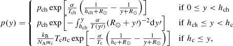 Mathematical equation: $$ \begin{aligned} {p(y)=} \left\{ \begin{array}{ll} {\!p_{\rm ch}\exp {\left[\frac{\alpha }{T_{\rm ch}}\left(\frac{1}{h_{\rm ch}+R_{\odot }}-\frac{1}{y+R_{\odot }}\right)\right]}}&\mathrm{if}\;0 \le y < h_{\rm ch}\\ {\!p_{\rm ch}\exp {\left[-\int _{h_{\rm ch}}^{y}\frac{\alpha }{T{(y\prime )}}(R_{\odot }+y\prime )^{-2} \mathrm{d}y\prime \right]}}&\mathrm{if}\;h_{\rm ch}\le y < h_{\rm c}\\ {\!\frac{k_{\rm B}}{N_{\rm A}m_i}T_{\rm c}n_{\rm c}\exp {\left[-\frac{\alpha }{T_{\rm c}}\left(\frac{1}{h_{\rm c}+R_{\odot }}-\frac{1}{y+R_{\odot }}\right)\right]}}&\mathrm{if}\; h_{\rm c} \le y, \end{array}\right. \end{aligned} $$