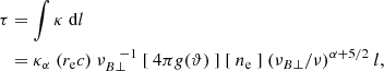 Mathematical equation: $$ \begin{aligned} \tau&= \int \kappa ~ \mathrm{d}l \nonumber \\&= \kappa _{\alpha } ~ ( r_{\rm e}c ) ~ \nu _{B \perp }^{ ~ ~ ~ -1} ~ [ ~ 4 \pi g(\vartheta ) ~ ] ~ [ ~ n_{\rm e} ~ ] ~ ( \nu _{B \perp }/\nu )^{\alpha + 5/2} ~ l, \end{aligned} $$