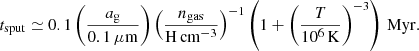 Mathematical equation: $$ \begin{aligned} t_{\rm sput} \simeq 0.1 \left(\frac{a_{\rm g}}{0.1\,\mu \mathrm{m}}\right) \left(\frac{n_{\rm gas}}{\mathrm{H}\,\mathrm{cm}^{-3}}\right)^{-1} \left(1 + \left(\frac{T}{10^6\,\mathrm{K}}\right)^{-3}\right)\,\mathrm{Myr}. \end{aligned} $$