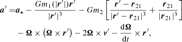 Mathematical equation: $$ \begin{aligned} {\boldsymbol{a}}^\prime =&{\boldsymbol{a}}_{\star }-\frac{Gm_1({|{\boldsymbol{r}}^\prime |}) {\boldsymbol{r}}^\prime }{|{\boldsymbol{r}}^\prime |^3}-Gm_2 \left[\frac{{\boldsymbol{r}}^\prime -{\boldsymbol{r}}_{21}}{|{\boldsymbol{r}}^\prime -{\boldsymbol{r}}_{21}|^3}+ \frac{{\boldsymbol{r}}_{21}}{|{\boldsymbol{r}}_{21}|^3} \right]\nonumber \\&- {\boldsymbol{\Omega }} \times \left({\boldsymbol{\Omega }} \times {\boldsymbol{r}}^\prime \right)-2 {\boldsymbol{\Omega }} \times {\boldsymbol{v}}^\prime -\frac{\mathrm{d}{\boldsymbol{\Omega }}}{\mathrm{d}t}\times {\boldsymbol{r}}^\prime , \end{aligned} $$