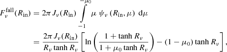 Mathematical equation: $$ \begin{aligned} F_\nu ^{\mathrm{fall} }(R_{\mathrm{in} })&= 2 \pi J_{\nu }(R_{\mathrm{in} }) \int \limits _{-1}^{-\mu _0} \mu \ \psi _\nu \left(R_{\mathrm{in} },\mu \right)\ \mathrm{d} \mu \nonumber \\&= \frac{2 \pi J_{\nu }(R_{\mathrm{in} })}{R_{\nu }\tanh {R_{\nu }}} \left[ \ln {\left(\frac{1+\tanh {R_{\nu }}}{1+\mu _0\tanh {R_{\nu }}}\right)} - \left(1-\mu _0\right)\tanh {R_{\nu }} \right], \end{aligned} $$