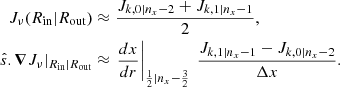 Mathematical equation: $$ \begin{aligned} J_{\nu }(R_{\mathrm{in} }|R_{\mathrm{out} })&\approx \frac{J_{k,0|n_x-2} + J_{k,1|n_x-1}}{2} , \nonumber \\ \hat{s}.\boldsymbol{\nabla } J_{\nu }|_{R_{\mathrm{in} }|R_{\mathrm{out} }}&\approx \left.\frac{dx}{dr}\right|_{\frac{1}{2}|n_x -\frac{3}{2}}\ \frac{J_{k,1|n_x-1} - J_{k,0|n_x-2} }{\Delta x}. \end{aligned} $$