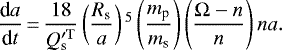 Mathematical equation: \begin{equation*}\frac{\textrm{d}a}{\textrm{d}t}\,{=}\,\frac{18}{Q^{\prime \rm T}_{\textrm{s}}} \left(\frac{R_{\textrm{s}}}{a} \right){}^{5} \left(\frac{m_{\textrm{p}}}{m_{\textrm{s}}} \right) \left(\frac{\Omega - n}{n} \right) n a.\end{equation*}