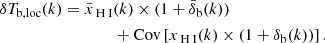 Mathematical equation: $$ \begin{aligned} \begin{aligned} \delta T_{\rm b,loc}(k) = \bar{x}_{\rm {\text{ H}}{\small {{\text{ I}}}}}&(k) \times (1+\bar{\delta }_{\rm b}(k)) \\&+ \mathrm{Cov}\left[ x_{\rm {\text{ H}}{\small {{\text{ I}}}}}(k) \times (1+\delta _{\rm b}(k)) \right]. \end{aligned} \end{aligned} $$
