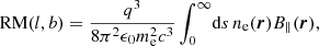 Mathematical equation: $$ \begin{aligned} \mathrm{RM}(l,b) = \frac{q^3}{8 \pi ^2 \epsilon _0 m_{\rm e}^2 c^3} \int _0^\infty \! \mathrm{d} s \, n_{\rm e}(\boldsymbol{r}) B_\Vert (\boldsymbol{r}) , \end{aligned} $$