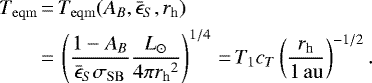 \begin{equation*}\begin{aligned}T_{\mathrm{eqm}} &\,{=}\, T_{\mathrm{eqm}} (A_B, \bar{\epsilon}_S, {r_{\mathrm{h}}}) \\&\,{=}\, \left (\frac{1 - A_B}{\bar{\epsilon}_S \sigma_{\mathrm{SB}}} \frac{L_{\odot}}{4\pi {r_{\mathrm{h}}}^2}\right)^{1/4}\,{=}\,T_1 c_T\left (\frac{{r_{\mathrm{h}}}}{1 {\,\mathrm{au}}} \right)^{-1/2}.\end{aligned}\end{equation*}