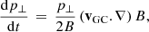 $$ \begin{aligned} \frac{\mathrm{d} p_\perp }{\mathrm{d} t} \, = \, \frac{p_\perp }{2B}\left(\mathbf v _{\rm GC}.\nabla \right) B , \end{aligned} $$