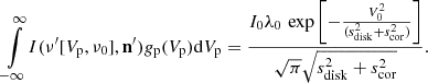 $$ \begin{aligned} \int \limits _{-\infty }^{\infty } \! I(\nu ^{\prime } [V_{\rm p},\nu _0],\mathbf n^{\prime } ) { g}_{\rm p}(V_{\rm p}) \mathrm{d}V_{\rm p} = \frac{I_0\lambda _0\,\exp \left[ -\frac{V_0^2}{(s_{\rm disk}^2+s_{\rm cor}^2)}\right]}{\sqrt{\pi }\sqrt{s_{\rm disk}^2 + s_{\rm cor}^2}} . \end{aligned} $$