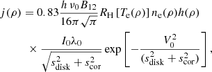 $$ \begin{aligned}&j(\rho ) = 0.83\frac{h\,\nu _0 B_{12}}{16\pi \sqrt{\pi }}R_{\rm H}\left[T_{\rm e}(\rho )\right] n_{\rm e}(\rho )h(\rho ) \\&\qquad \ \ \ \times \frac{I_0\lambda _0}{\sqrt{s_{\rm disk}^2+s_{\rm cor}^2}} \exp \left[ -\frac{V_0^2}{(s_{\rm disk}^2+s_{\rm cor}^2)}\right],\nonumber \end{aligned} $$