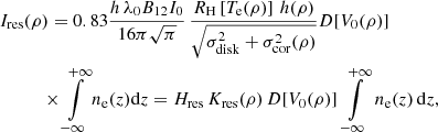 $$ \begin{aligned}&I_{\rm res}(\rho ) = 0.83\frac{h\,\lambda _0 B_{12}I_0}{16\pi \sqrt{\pi }}\, \frac{R_{\rm H}\left[T_{\rm e}(\rho )\right]\,h(\rho ) }{\sqrt{\sigma _{\rm disk}^2+\sigma ^2_{\rm cor}(\rho )}} D[V_0(\rho )] \\&\qquad \ \ \ \times \int \limits _{-\infty }^{+\infty } n_{\rm e}(z) \mathrm{d}z = H_{\rm res}\,K_{\rm res}(\rho )\,D[V_0(\rho )]\,\int \limits _{-\infty }^{+\infty }\,n_{\rm e}(z)\,\mathrm{d}z,\nonumber \end{aligned} $$