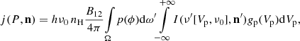$$ \begin{aligned} j(P,\mathbf n ) = h\nu _0\,n_{\rm H} \frac{B_{12}}{4 \pi } \!\int \limits _\Omega \! p(\phi ) \mathrm{d}\omega ^{\prime } \! \int \limits _{-\infty }^{+\infty } \! I(\nu ^{\prime } [V_{\rm p},\nu _0],\mathbf n^{\prime } ) { g}_{\rm p}(V_{\rm p}) \mathrm{d}V_{\rm p} , \end{aligned} $$