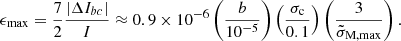Mathematical equation: $$ \begin{aligned} \epsilon _{\rm max}=\frac{7}{2}\frac{|\Delta I_{bc}|}{I}\approx 0.9 \times 10^{-6}\left(\frac{b}{10^{-5}}\right)\left(\frac{\sigma _{\rm c}}{0.1}\right)\left(\frac{3}{\tilde{\sigma }_{\mathrm{M},\mathrm{max}}}\right). \end{aligned} $$