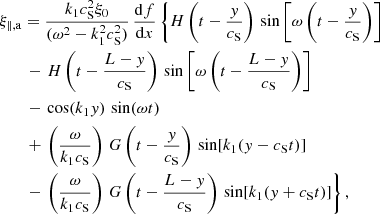$$ \begin{aligned}&\xi _{\parallel ,\mathrm{a} } = \frac{k_1 c_\mathrm{S} ^2\xi _0}{(\omega ^2 - k_1^2 c_\mathrm{S} ^2)}\,\frac{{\mathrm{d} }f}{{\mathrm{d} }x} \left\{ H\left(t - \frac{{ y}}{c_\mathrm{S} }\right)\,\sin \left[\omega \left(t - \frac{{ y}}{c_\mathrm{S} }\right)\right] \right. \nonumber \\&\qquad - \left. H\left(t - \frac{L-{ y}}{c_\mathrm{S} }\right)\,\sin \left[\omega \left(t - \frac{L-{ y}}{c_\mathrm{S} }\right)\right] \right. \nonumber \\&\qquad - \left. \cos (k_1 { y})\,\sin (\omega t) \right. \nonumber \\&\qquad + \left. \left(\frac{\omega }{k_1 c_\mathrm{S} }\right)\,G\left(t - \frac{{ y}}{c_\mathrm{S} }\right)\,\sin [k_1({ y}-c_\mathrm{S} t)] \right. \nonumber \\&\qquad - \left. \left(\frac{\omega }{k_1 c_\mathrm{S} }\right)\,G\left(t - \frac{L-{ y}}{c_\mathrm{S} }\right)\,\sin [k_1({ y}+c_\mathrm{S} t)] \right\} , \end{aligned} $$