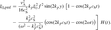 $$ \begin{aligned}&\xi _{\parallel ,\mathrm{pmf} } = \frac{{ v}_\mathrm{A} ^2}{16c_\mathrm{S} ^2}k_p\xi _0^2f^2\sin (2k_p{ y})\, \left[ 1 - \cos (2k_pc_\mathrm{S} t) \right.\nonumber \\&\qquad \quad - \left. \frac{k_p^2 c_\mathrm{S} ^2}{(\omega ^2-k_p^2c_\mathrm{S} ^2)} \left(\cos (2k_pc_\mathrm{S} t) - \cos (2\omega t)\right) \right]\,H(t). \end{aligned} $$