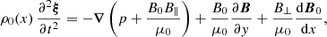 $$ \begin{aligned}&\rho _0(x)\,\frac{\partial ^2 \boldsymbol{\xi }}{\partial t^2} = -\boldsymbol{\nabla }\left(p + \frac{B_0 B_\parallel }{\mu _0}\right) + \frac{B_0}{\mu _0}\frac{\partial \boldsymbol{B}}{\partial { y}} + \frac{B_\perp }{\mu _0}\frac{{\mathrm{d} }\boldsymbol{B}_0}{{\mathrm{d} }x}, \end{aligned} $$