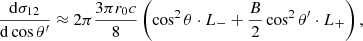 Mathematical equation: $$ \begin{aligned} { {\mathrm{d} \sigma _{12}} \over {\mathrm{d}\cos \theta ^\prime } }&\approx 2\pi { {3 \pi r_0 c} \over 8} \left( \cos ^2\theta \cdot L_{-} + {B \over 2} \cos ^2 \theta ^\prime \cdot L_{+} \right) ,\end{aligned} $$
