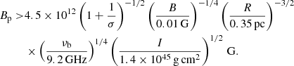 Mathematical equation: $$ \begin{aligned} \begin{aligned} B_{\rm p} >&4.5\times 10^{12}\left(1+ \frac{1}{\sigma }\right)^{-1/2}\left(\frac{B}{0.01\,\mathrm{G}}\right)^{-1/4} \left(\frac{R}{0.35\,\mathrm{pc}}\right)^{-3/2} \\& \times \left(\frac{\nu _{\rm b}}{9.2\,\mathrm{GHz}}\right)^{1/4} \left(\frac{I}{1.4 \times 10^{45}\,\mathrm{g\,cm^2}}\right)^{1/2}\,\mathrm{G}. \end{aligned} \end{aligned} $$