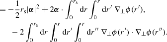 $$ \begin{aligned}&= -\frac{1}{2} r_{\mathrm{s} } |\boldsymbol{\alpha }|^2 + 2\boldsymbol{\alpha }\cdot \int _0^{r_{\mathrm{s} }} \mathrm{d} r \int _0^{r} \mathrm{d} r^\prime \; \nabla _\perp \phi (r^\prime ), \nonumber \\ &\qquad - 2 \int _0^{r_{\mathrm{s} }} \mathrm{d} r \int _0^r \mathrm{d} r^\prime \int _0^r \mathrm{d} r^{\prime \prime }\; \nabla _\perp \phi (r^\prime )\cdot \nabla _\perp \phi (r^{\prime \prime }). \end{aligned} $$