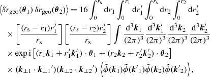 $$ \begin{aligned}&\left\langle {\delta r_{\mathrm{geo} }(\boldsymbol{\theta }_1)\, \delta r_{\mathrm{geo} }(\boldsymbol{\theta }_2)}\right\rangle = 16 \int _0^{r_{\mathrm{s} }} \mathrm{d} r_1 \int _0^{r_1} \mathrm{d} r^\prime _1 \int _0^{r_{\mathrm{s} }} \mathrm{d} r_2 \int _0^{r_2} \mathrm{d} r^\prime _2 \nonumber \\&\quad \times \left[\frac{(r_{\mathrm{s} }-r_1)r_1^\prime }{r_{\mathrm{s} }} \right] \left[\frac{(r_{\mathrm{s} }-r_2)r_2^\prime }{r_{\mathrm{s} }} \right] \int \frac{\mathrm{d} ^3\boldsymbol{k}_1}{(2\pi )^3} \frac{\mathrm{d} ^3\boldsymbol{k}_1^\prime }{(2\pi )^3} \frac{\mathrm{d} ^3\boldsymbol{k}_2}{(2\pi )^3} \frac{\mathrm{d} ^3\boldsymbol{k}_2^\prime }{(2\pi )^3} \nonumber \\&\quad \times \exp \mathrm{i} \left[ (r_1\boldsymbol{k}_1 + r^\prime _1\boldsymbol{k}^\prime _1)\cdot \boldsymbol{\theta }_1 + (r_2\boldsymbol{k}_2 + r^\prime _2\boldsymbol{k}^\prime _2)\cdot \boldsymbol{\theta }_2 \right]\nonumber \\&\quad \times (\boldsymbol{k}_{\perp 1}\cdot {\boldsymbol{k}_{\perp 1}}^{\prime }) (\boldsymbol{k}_{\perp 2}\cdot {\boldsymbol{k}_{\perp 2}}^{\prime })\, \left\langle {\tilde{\phi }(\boldsymbol{k}_1) \tilde{\phi }({\boldsymbol{k}^{\prime }}_1) \tilde{\phi }(\boldsymbol{k}_2) \tilde{\phi }({\boldsymbol{k}^{\prime }}_2)}\right\rangle , \end{aligned} $$