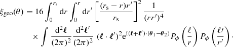$$ \begin{aligned} \xi _{\mathrm{geo} }(\theta )&= 16\int _0^{r_{\mathrm{s} }} \mathrm{d} r \int _0^{r} \mathrm{d} r^\prime \left[\frac{(r_{\mathrm{s} }-r)r^\prime }{r_{\mathrm{s} }} \right]^2 \frac{1}{(rr^\prime )^4} \nonumber \\&\quad \times \int \frac{\mathrm{d} ^2\boldsymbol{\ell }}{(2\pi )^2} \frac{\mathrm{d} ^2\boldsymbol{\ell }^\prime }{(2\pi )^2} \; (\boldsymbol{\ell }\cdot \boldsymbol{\ell }^\prime )^2 \mathrm{e} ^{\mathrm{i} (\boldsymbol{\ell }+\boldsymbol{\ell }^\prime )\cdot (\boldsymbol{\theta }_1-\boldsymbol{\theta }_2)} P_\phi \left(\frac{\ell }{r}\right) P_\phi \left(\frac{\ell \prime }{r^\prime }\right)\cdot \end{aligned} $$