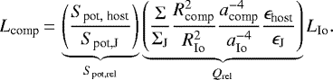 Mathematical equation: \begin{eqnarray*}L_{\textrm{comp}}\,{=}\,\underbrace{\left(\frac{S_{\textrm{pot},\;\textrm{host}}}{S_{\textrm{pot,J}}}\right)}_{S_{\textrm{pot,rel}}}\underbrace{\left(\frac{\Sigma}{\Sigma_{\textrm{J}}}\frac{R_{\textrm{comp}}^2}{R_{\textrm{Io}}^2}\frac{a_{\textrm{comp}}^{-4}}{a_{\textrm{Io}}^{-4}}\frac{\epsilon_{\textrm{host}}}{\epsilon_{\textrm{J}}}\right)}_{Q_{\textrm{rel}}}L_{\textrm{Io}}.\end{eqnarray*}