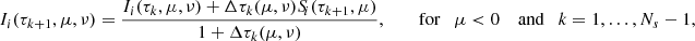 Mathematical equation: $$ \begin{aligned} I_i(\tau _{k+1},\mu ,\nu )&= \frac{I_i(\tau _{k},\mu ,\nu ) +\Delta \tau _k(\mu ,\nu )S_{\!i}(\tau _{k+1},\mu )}{1+\Delta \tau _k(\mu ,\nu )},\qquad \text{ for} \quad \mu < 0 \quad \text{ and} \quad k = 1,\ldots ,N_{s}-1,\end{aligned} $$