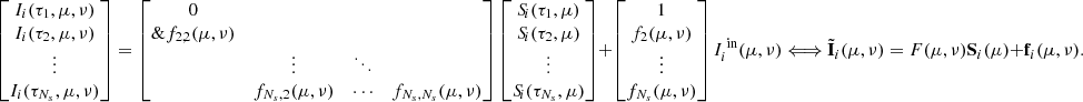 Mathematical equation: $$ \begin{bmatrix} I_i(\tau _1,\mu ,\nu ) \\ I_i(\tau _2,\mu ,\nu )\\ \vdots \\ I_i(\tau _{N_s},\mu ,\nu ) \\ \end{bmatrix} = \begin{bmatrix} 0&&\\\&f_{2,2}(\mu ,\nu )&\\&\vdots&\ddots&\\&f_{N_s,2}(\mu ,\nu )&\cdots&f_{N_s,N_s}(\mu ,\nu )\\ \end{bmatrix} \begin{bmatrix} S_{\!i}(\tau _1,\mu ) \\ S_{\!i}(\tau _2,\mu ) \\ \vdots \\ S_{\!i}(\tau _{N_s},\mu ) \\ \end{bmatrix} + \begin{bmatrix} 1 \\ f_2(\mu ,\nu ) \\ \vdots \\ f_{N_s}(\mu ,\nu ) \\ \end{bmatrix}I_i^{\text{ in}}(\mu ,\nu ) \Longleftrightarrow \tilde{\mathbf{I }}_i(\mu ,\nu ) = F(\mu ,\nu )\mathbf S _i(\mu ) + \mathbf{f }_i(\mu ,\nu ). $$
