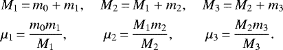 Mathematical equation: \begin{align*}& M_1 \,{=}\, m_0 + m_1, \quad M_2 \,{=}\, M_1 + m_2, \quad M_3 \,{=}\, M_2 + m_3 \nonumber\\& \mu_1 \,{=}\, \frac{m_0 m_1}{M_1}, \;\,\qquad \mu_2 \,{=}\, \frac{M_1 m_2}{M_2},\,\qquad \mu_3 \,{=}\, \frac{M_2 m_3}{M_3}. \nonumber \end{align*}