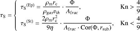 Mathematical equation: \begin{equation*}\tau_{\textrm{S}} = \left \{\begin{array}{lc}{\tau_{\textrm{S}}}^{(\rm Ep)} = \dfrac{\rho_{\textrm{m}} r_{\textrm{c}}}{\rho_{\mathrm gas} v_{\mathrm th}} \cdot \dfrac{\Phi}{A_{\mathrm frac}}, & \mathrm{Kn}>\dfrac{4}{9}\\{\tau_{\textrm{S}}}^{(\rm St)} = \dfrac{2\rho_{\textrm{m}} r_{\textrm{c}}^2}{9 \eta} \cdot \dfrac{\Phi}{A_{\mathrm frac} \cdot \mathrm{Cor}(\Phi, r_{\textrm{sub}})}, & \mathrm{Kn}<\dfrac{4}{9}\end{array}\right.\end{equation*}