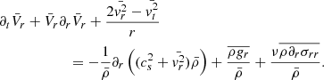 Mathematical equation: $$ \begin{aligned}&\partial _t \bar{V}_r + \bar{V}_r \partial _r \bar{V}_r + {2 \bar{{ v}_r^2} - \bar{{ v}_t^2} \over r} \nonumber \\&\qquad \qquad \qquad = - {1 \over \bar{\rho } } \partial _r \left( (c_s^2 + \bar{{ v}_r^2}) \bar{\rho } \right) + { \overline{ \rho { g}_r } \over \bar{\rho } } + { \nu \overline{ \rho \partial _r \sigma _{r r}} \over \bar{\rho } } . \end{aligned} $$