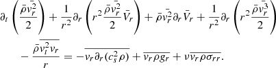 Mathematical equation: $$ \begin{aligned}&\partial _t \left( { \bar{\rho } \bar{{ v}_r^2} \over 2} \right) + {1 \over r^2} \partial _r \left(r^2 {\bar{\rho } \bar{{ v}_r^2} \over 2 } \bar{V}_r \right) + \bar{\rho } \bar{{ v}_r^2} \partial _r \bar{V}_r + {1 \over r^2} \partial _r \left( r^2 {\bar{\rho } \bar{{ v}_r^3} \over 2} \right) \nonumber \\&\qquad - {\bar{\rho } \overline{{ v}_t^2 { v}_r } \over r} = - \overline{{ v}_r \partial _r (c_s^2 \rho )} + \overline{{ v}_r \rho { g}_r} + \nu \overline{{ v}_r \rho \sigma _{r r}}. \end{aligned} $$