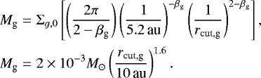 Mathematical equation: \begin{eqnarray*}M_{\textrm{g}} &=& \Sigma_{g,0} \left[ \left(\frac{2 \pi}{2 - \beta_{\textrm{g}}}\right) \left(\frac{1}{{5.2}\,\textrm{au}}\right)^{-\beta_{\textrm{g}}} \left(\frac{1}{r_{\textrm{cut,g}}}\right)^{2-\beta_{\textrm{g}}} \right], \nonumber\\ M_{\textrm{g}} &=& {2\times10^{-3}}{{M_{\odot}}} \left(\frac{r_{\textrm{cut,g}}}{{10}\,\textrm{au}} \right)^{1.6}. \end{eqnarray*}
