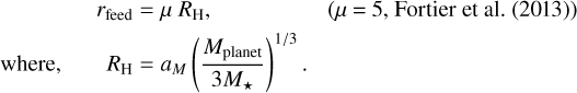 Mathematical equation: \begin{equation*}\begin{split} r_{\text{feed}} & = \mu \ R_{\textrm{H}}, \hspace{5em} \text{($\mu$ = 5, {{\cite{Fortier2013}})}} \\ \text{where,} \hspace{2em} R_{\textrm{H}} & = a_M \left(\frac{M_{\textrm{planet}}}{3{M_{\star}}} \right)^{1/3}. \end{split} \end{equation*}