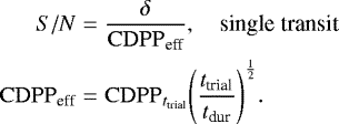 Mathematical equation: \begin{eqnarray*} S/N &=& \frac{\delta}{\mathrm{CDPP}_{\textrm{eff}}}, \hspace{1em} \text{single transit} \nonumber\\ \mathrm{CDPP}_{\textrm{eff}} &=& \mathrm{CDPP}_{t_{\textrm{trial}}} \Bigg(\frac{t_{\textrm{trial}}}{t_{\textrm{dur}}} \Bigg)^{\frac{1}{2}}. \end{eqnarray*}