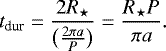 Mathematical equation: \begin{equation*} t_{\textrm{dur}} = \frac{2R_{\star}}{\big(\frac{2 \pi a}{P}\big)} = \frac{R_{\star} P}{\pi a}. \end{equation*}