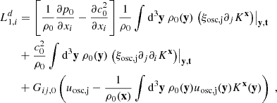 $$ \begin{aligned} L_{1,i}^d&= \left[ \dfrac{1}{\rho _0}\dfrac{\partial p_0}{\partial x_i} - \dfrac{\partial c_0^2}{\partial x_i} \right] \dfrac{1}{\rho _0}\displaystyle \int \mathrm{d} ^3\mathbf y \ \rho _0(\mathbf y ) \left.\left(\xi _\mathrm{osc,j} \partial _j K^\mathbf{x }\right)\right|_\mathbf{y ,t} \nonumber \\&+ \dfrac{c_0^2}{\rho _0} \displaystyle \int \mathrm{d} ^3\mathbf y \ \rho _0(\mathbf y ) \left.\left(\xi _\mathrm{osc,j} \partial _j \partial _i K^\mathbf{x }\right)\right|_\mathbf{y ,t} \nonumber \\&+ G_{ij,0}\left( u_\mathrm{osc,j} - \dfrac{1}{\rho _0(\mathbf x )}\displaystyle \int \mathrm{d} ^3\mathbf y \ \rho _0(\mathbf y ) u_\mathrm{osc,j} (\mathbf y ) K^\mathbf{x }(\mathbf y ) \right)\ , \end{aligned} $$