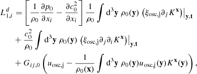 $$ \begin{aligned}&L_{1,i}^d = \left[ \dfrac{1}{\rho _0}\dfrac{\partial p_0}{\partial x_i} - \dfrac{\partial c_0^2}{\partial x_i} \right] \dfrac{1}{\rho _0}\displaystyle \int \mathrm{d} ^3\mathbf y \ \rho _0(\mathbf y ) \left.\left(\xi _\mathrm{osc, j} \partial _j K^\mathbf{x }\right)\right|_\mathbf{y ,t} \nonumber \\&\qquad + \dfrac{c_0^2}{\rho _0} \displaystyle \int \mathrm{d} ^3\mathbf y \ \rho _0(\mathbf y ) \left.\left(\xi _\mathrm{osc, j} \partial _j \partial _i K^\mathbf{x }\right)\right|_\mathbf{y ,t} \nonumber \\&\qquad + G_{ij,0}\left( u_\mathrm{osc,j} - \dfrac{1}{\rho _0(\mathbf x )}\displaystyle \int \mathrm{d} ^3\mathbf y \ \rho _0(\mathbf y ) u_\mathrm{osc,j} (\mathbf y ) K^\mathbf{x }(\mathbf y ) \right), \end{aligned} $$