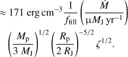 \begin{eqnarray*}\approx &~171~{\textrm{erg}\,\textrm{cm}}^{-3}\frac{1}{f_{\mathrm{fill}}} \left(\frac{{\dot{M}}\;}{\upmuM_{\mathrm{J}}\,\mathrm{yr}^{-1}}\right) \nonumber \\ &\left(\frac{{M_{\mathrm{p}}}}{3~M_{\mathrm{J}}}\right){}^{1/2}\left(\frac{{R_{\mathrm{p}}}}{2~R_{\mathrm{J}}}\right){}^{-5/2}\zeta^{1/2}.\end{eqnarray*}