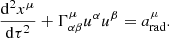 Mathematical equation: $$ \begin{aligned} \frac{{{\mathrm{d}}^{2}}{{x}^{\mu }}}{\mathrm{d}{{\tau }^{2}}}+\Gamma _{\alpha \beta }^{\mu } {{u}^{\alpha }}{{u}^{\beta }}=a_{\rm rad}^{\mu } . \end{aligned} $$